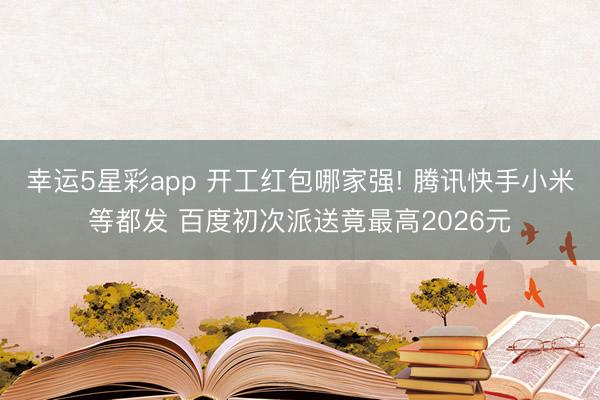 幸运5星彩app 开工红包哪家强! 腾讯快手小米等都发 百度初次派送竟最高2026元