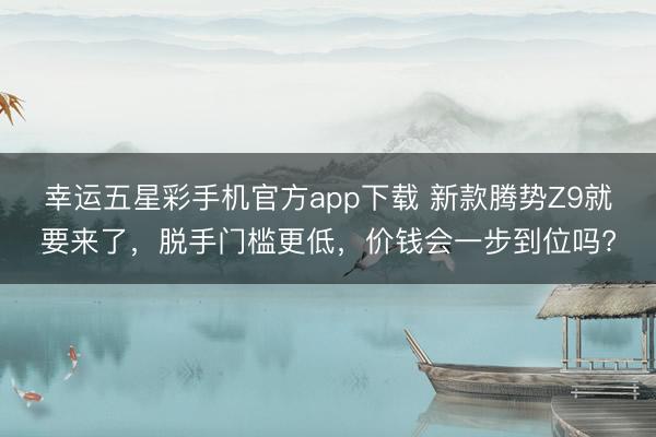 幸运五星彩手机官方app下载 新款腾势Z9就要来了，脱手门槛更低，价钱会一步到位吗?