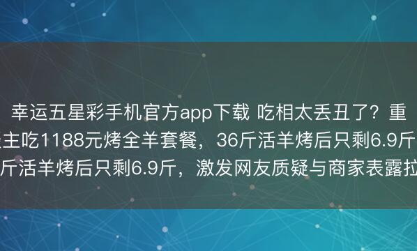 幸运五星彩手机官方app下载 吃相太丢丑了？重庆王女士除夜带家东谈主吃1188元烤全羊套餐，36斤活羊烤后只剩6.9斤，<a href=