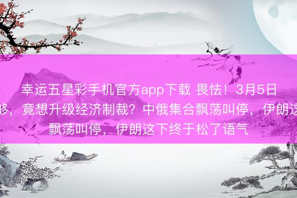幸运五星彩手机官方app下载 畏怯！3月5日，锐利袭击还不够，竟想升级经济制裁？中俄集合飘荡叫停，伊朗这下终于松了语气