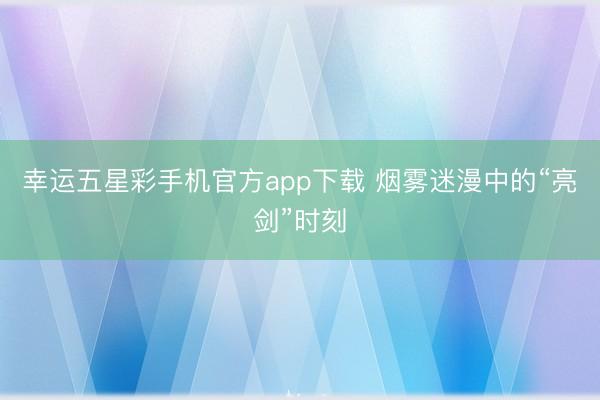 幸运五星彩手机官方app下载 烟雾迷漫中的“亮剑”时刻
