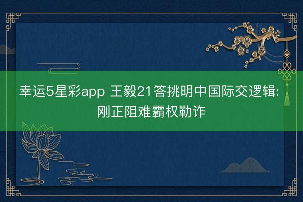 幸运5星彩app 王毅21答挑明中国际交逻辑: 刚正阻难霸权勒诈